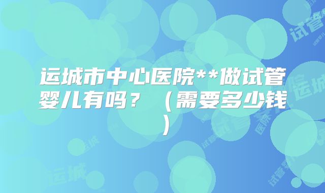 运城市中心医院**做试管婴儿有吗?(需要多少钱)
