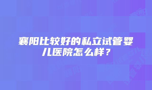 襄阳比较好的私立试管婴儿医院怎么样？