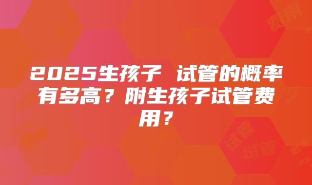 2025生孩子 试管的概率有多高?附生孩子试管费用?