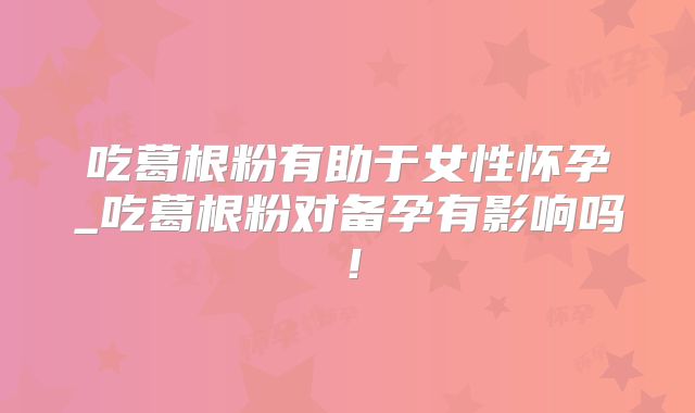 吃葛根粉有助于女性怀孕_吃葛根粉对备孕有影响吗!