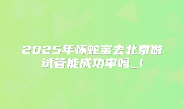 2025年怀蛇宝去北京做试管能成功率吗_！