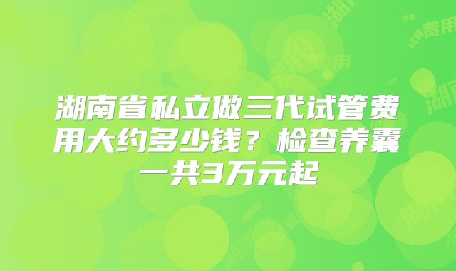 湖南省私立做三代试管费用大约多少钱？检查养囊一共3万元起