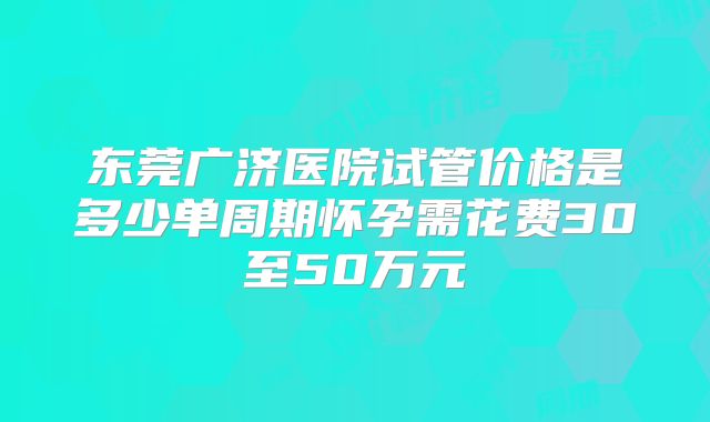 东莞广济医院试管价格是多少单周期怀孕需花费30至50万元
