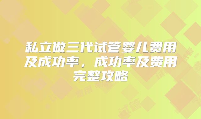 私立做三代试管婴儿费用及成功率,成功率及费用完整攻略