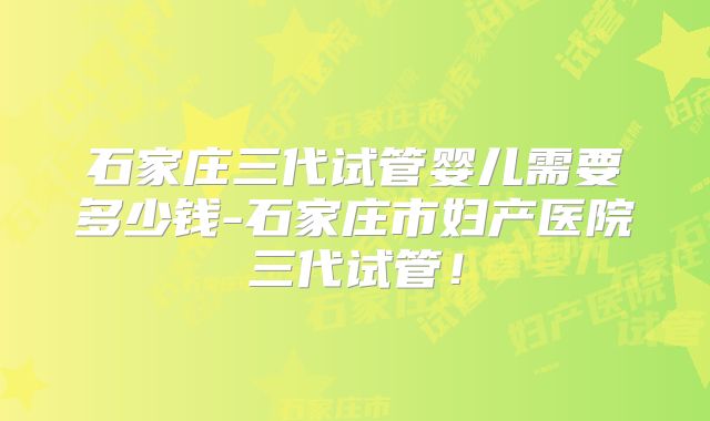 石家庄三代试管婴儿需要多少钱-石家庄市妇产医院三代试管!