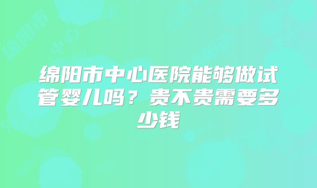 绵阳市中心医院能够做试管婴儿吗？贵不贵需要多少钱