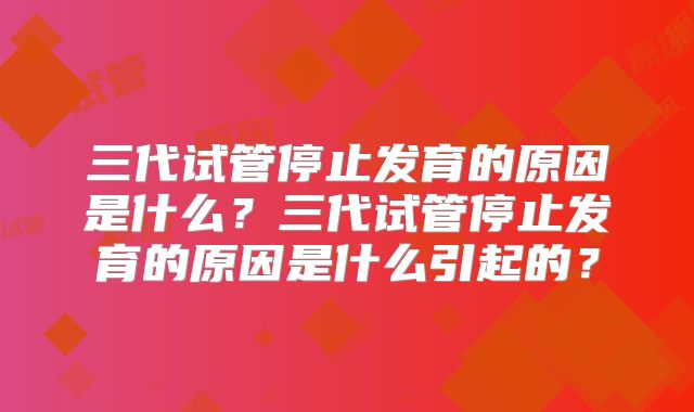 三代试管停止发育的原因是什么？三代试管停止发育的原因是什么引起的？