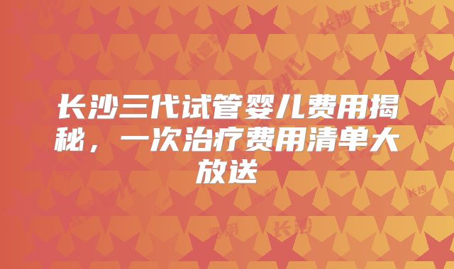 长沙三代试管婴儿费用揭秘,一次治疗费用清单大放送