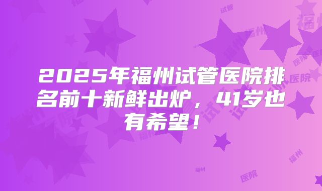 2025年福州试管医院排名前十新鲜出炉,41岁也有希望!