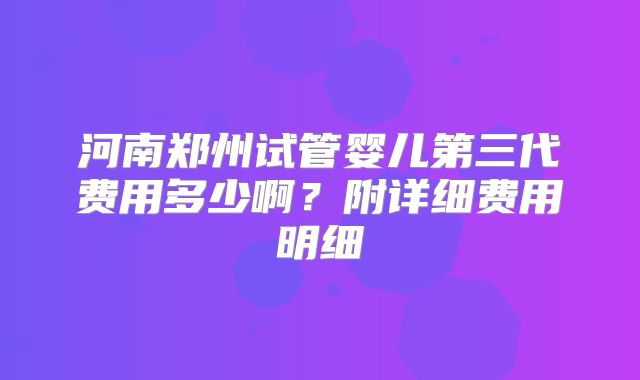 河南郑州试管婴儿第三代费用多少啊？附详细费用明细