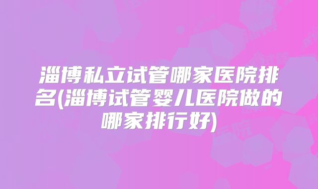 淄博私立试管哪家医院排名(淄博试管婴儿医院做的哪家排行好)