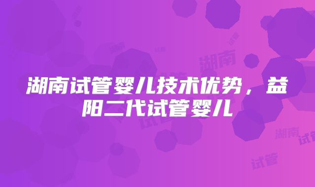 湖南试管婴儿技术优势,益阳二代试管婴儿