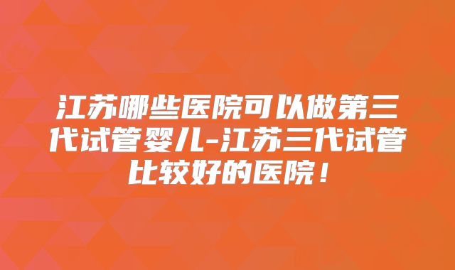 江苏哪些医院可以做第三代试管婴儿-江苏三代试管比较好的医院！