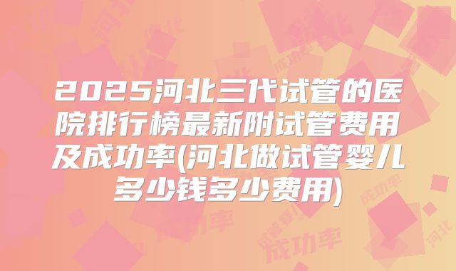 2025河北三代试管的医院排行榜最新附试管费用及成功率(河北做试管婴儿多少钱多少费用)