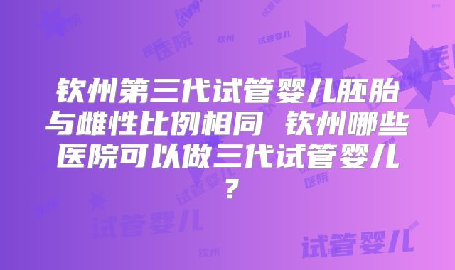 钦州第三代试管婴儿胚胎与雌性比例相同 钦州哪些医院可以做三代试管婴儿?