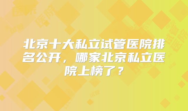 北京十大私立试管医院排名公开，哪家北京私立医院上榜了？