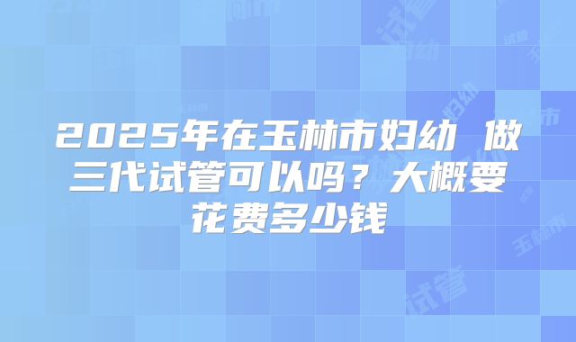 2025年在玉林市妇幼 做三代试管可以吗？大概要花费多少钱