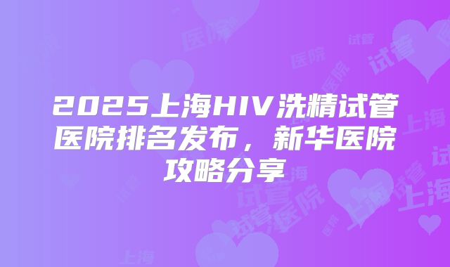 2025上海HIV洗精试管医院排名发布，新华医院攻略分享