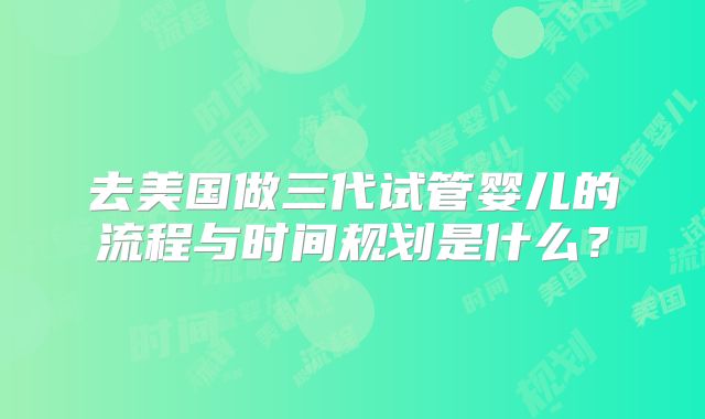去美国做三代试管婴儿的流程与时间规划是什么？