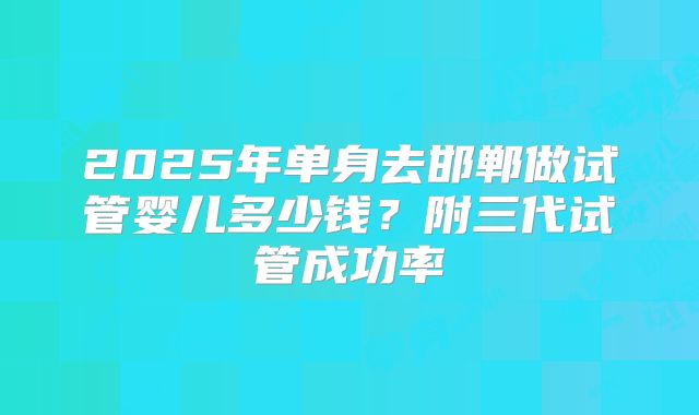 2025年单身去邯郸做试管婴儿多少钱?附三代试管成功率