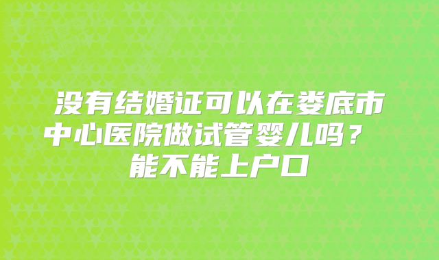 没有结婚证可以在娄底市中心医院做试管婴儿吗? 能不能上户口