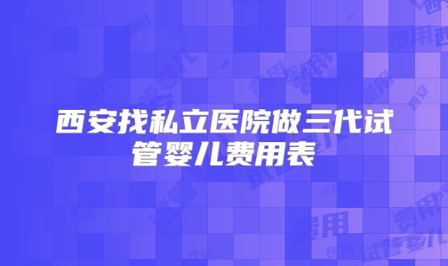 西安找私立医院做三代试管婴儿费用表