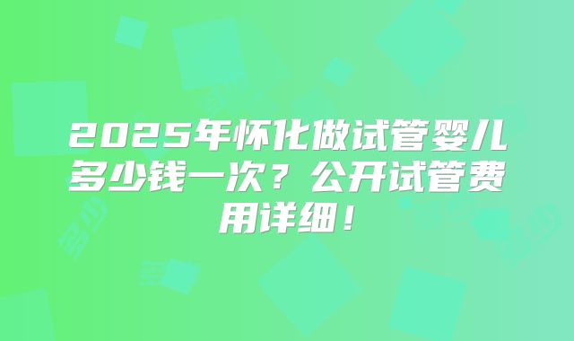2025年怀化做试管婴儿多少钱一次？公开试管费用详细！