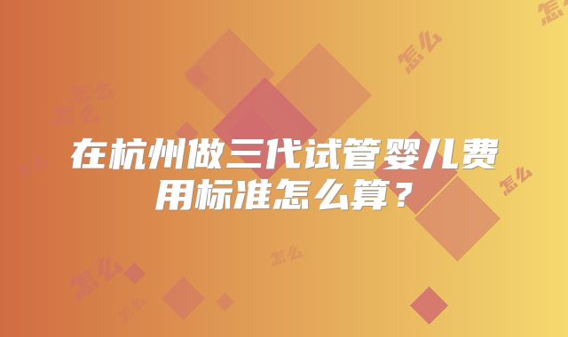 在杭州做三代试管婴儿费用标准怎么算?