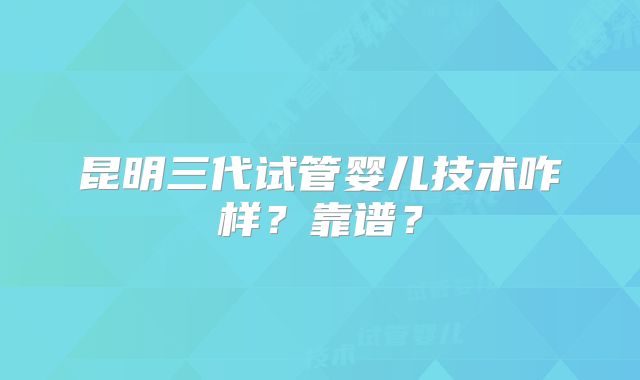 昆明三代试管婴儿技术咋样？靠谱？