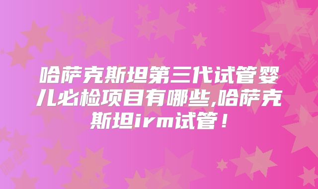哈萨克斯坦第三代试管婴儿必检项目有哪些,哈萨克斯坦irm试管！
