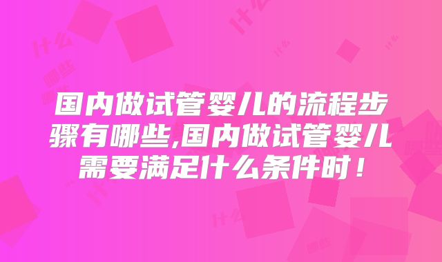 国内做试管婴儿的流程步骤有哪些,国内做试管婴儿需要满足什么条件时！