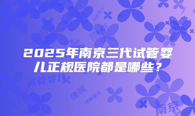 2025年南京三代试管婴儿正规医院都是哪些?