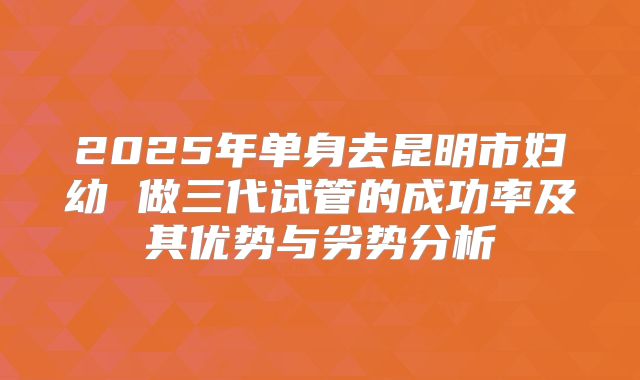 2025年单身去昆明市妇幼 做三代试管的成功率及其优势与劣势分析