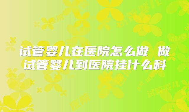 试管婴儿在医院怎么做 做试管婴儿到医院挂什么科