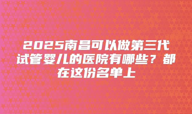 2025南昌可以做第三代试管婴儿的医院有哪些?都在这份名单上