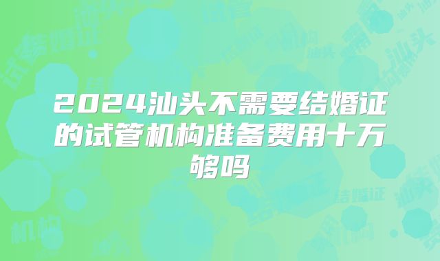 2024汕头不需要结婚证的试管机构准备费用十万够吗
