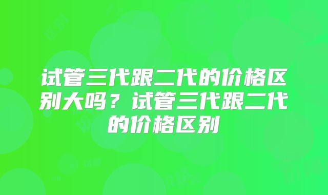 试管三代跟二代的价格区别大吗？试管三代跟二代的价格区别