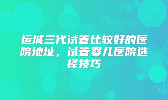 运城三代试管比较好的医院地址，试管婴儿医院选择技巧