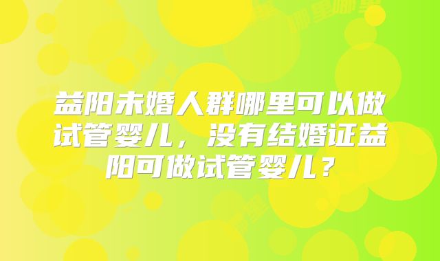 益阳未婚人群哪里可以做试管婴儿,没有结婚证益阳可做试管婴儿?