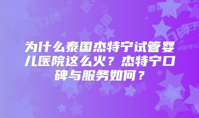 为什么泰国杰特宁试管婴儿医院这么火?杰特宁口碑与服务如何?