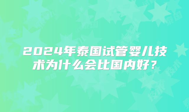 2024年泰国试管婴儿技术为什么会比国内好？