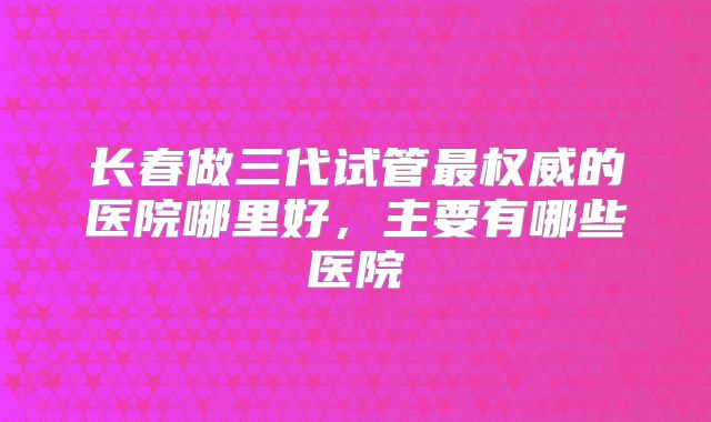 长春做三代试管最权威的医院哪里好，主要有哪些医院