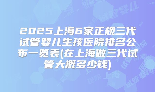 2025上海6家正规三代试管婴儿生孩医院排名公布一览表(在上海做三代试管大概多少钱)