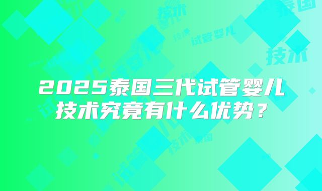 2025泰国三代试管婴儿技术究竟有什么优势？