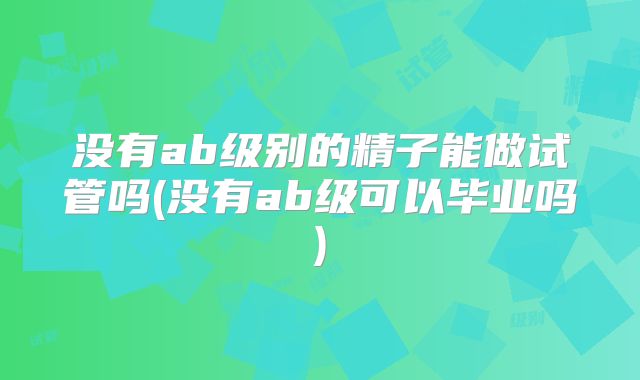 没有ab级别的精子能做试管吗(没有ab级可以毕业吗)