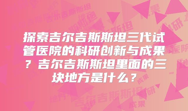 探索吉尔吉斯斯坦三代试管医院的科研创新与成果？吉尔吉斯斯坦里面的三块地方是什么？
