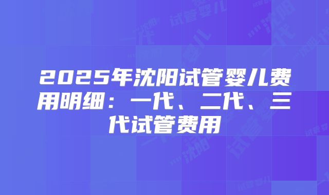 2025年沈阳试管婴儿费用明细:一代、二代、三代试管费用