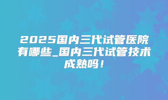 2025国内三代试管医院有哪些_国内三代试管技术成熟吗！