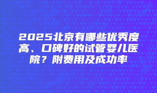 2025北京有哪些优秀度高、口碑好的试管婴儿医院？附费用及成功率