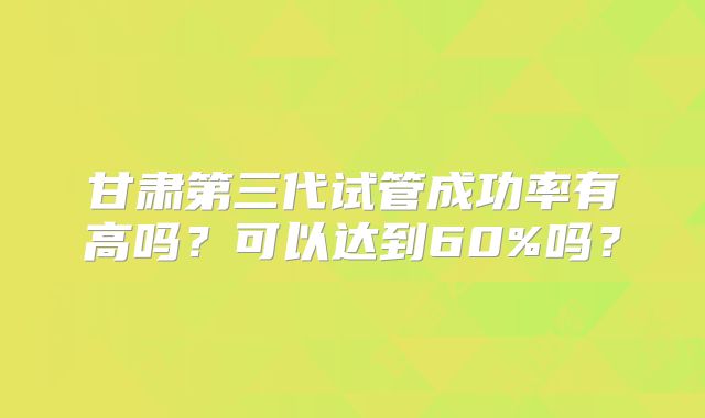 甘肃第三代试管成功率有高吗？可以达到60%吗？